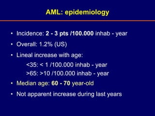 • Incidence: 2 - 3 pts /100.000 inhab - year
• Overall: 1.2% (US)
• Lineal increase with age:
<35: < 1 /100.000 inhab - year
>65: >10 /100.000 inhab - year
• Median age: 60 - 70 year-old
• Not apparent increase during last years
AML: epidemiology
 