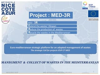 Project : MED-3R
                     MED - 3R :
                     Extend the wastes’ lifespan
                     Reduce the production of wastes
                     Recycle the wastes in the Mediterranean



     Euro-mediterranean strategic platform for an adapted management of wastes
                       The strategic Call for projects IEVP CT MED




                                                                                 1
18/12/2012 16:07                    MED-3R Présentation Barcelona 18122012
 
