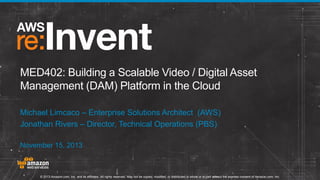 MED402: Building a Scalable Video / Digital Asset
Management (DAM) Platform in the Cloud
Michael Limcaco – Enterprise Solutions Architect (AWS)
Jonathan Rivers – Director, Technical Operations (PBS)
November 15, 2013

© 2013 Amazon.com, Inc. and its affiliates. All rights reserved. May not be copied, modified, or distributed in whole or in part without the express consent of Amazon.com, Inc.

 