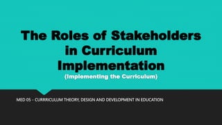 The Roles of Stakeholders
in Curriculum
Implementation
(Implementing the Curriculum)
MED 05 - CURRRICULUM THEORY, DESIGN AND DEVELOPMENT IN EDUCATION
 