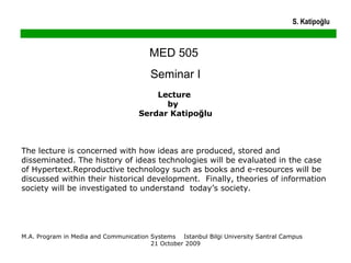 MED 505  Seminar I Lecture  by  Serdar Katipoğlu The lecture is concerned with how ideas are produced, stored and disseminated. The history of ideas technologies will be evaluated in the case of Hypertext.Reproductive technology such as books and e-resources will be discussed within their historical development.  Finally, theories of information society will be investigated to understand  today’s society. M.A. Program in Media and Communication Systems  Istanbul Bilgi University Santral Campus  21 October 2009 