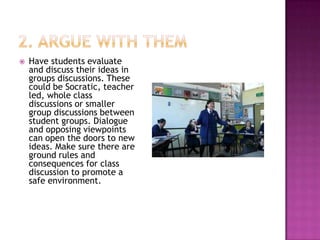    Have students evaluate
    and discuss their ideas in
    groups discussions. These
    could be Socratic, teacher
    led, whole class
    discussions or smaller
    group discussions between
    student groups. Dialogue
    and opposing viewpoints
    can open the doors to new
    ideas. Make sure there are
    ground rules and
    consequences for class
    discussion to promote a
    safe environment.
 
