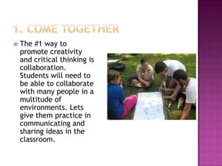    The #1 way to
    promote creativity
    and critical thinking is
    collaboration.
    Students will need to
    be able to collaborate
    with many people in a
    multitude of
    environments. Lets
    give them practice in
    communicating and
    sharing ideas in the
    classroom.
 