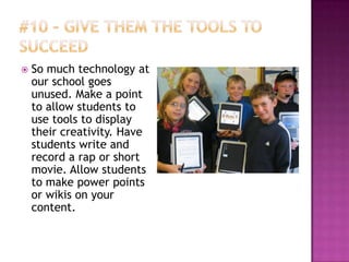    So much technology at
    our school goes
    unused. Make a point
    to allow students to
    use tools to display
    their creativity. Have
    students write and
    record a rap or short
    movie. Allow students
    to make power points
    or wikis on your
    content.
 