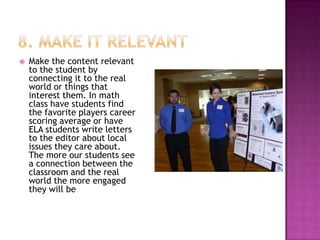    Make the content relevant
    to the student by
    connecting it to the real
    world or things that
    interest them. In math
    class have students find
    the favorite players career
    scoring average or have
    ELA students write letters
    to the editor about local
    issues they care about.
    The more our students see
    a connection between the
    classroom and the real
    world the more engaged
    they will be
 