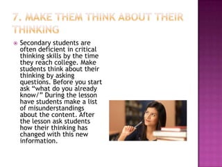    Secondary students are
    often deficient in critical
    thinking skills by the time
    they reach college. Make
    students think about their
    thinking by asking
    questions. Before you start
    ask “what do you already
    know/” During the lesson
    have students make a list
    of misunderstandings
    about the content. After
    the lesson ask students
    how their thinking has
    changed with this new
    information.
 