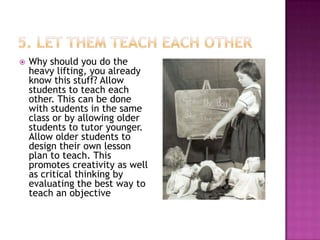   Why should you do the
    heavy lifting, you already
    know this stuff? Allow
    students to teach each
    other. This can be done
    with students in the same
    class or by allowing older
    students to tutor younger.
    Allow older students to
    design their own lesson
    plan to teach. This
    promotes creativity as well
    as critical thinking by
    evaluating the best way to
    teach an objective
 