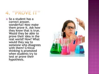    So a student has a
    correct answer,
    wonderful! Now make
    them prove it. Ask how
    they know that is true.
    Would they be able to
    prove their idea in the
    real world? How? What
    would they say to
    someone who disagrees
    with them? Critical
    thinking is promoted
    when students try to
    test or prove their
    hypothesis.
 