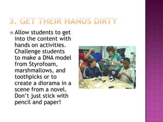  Allow students to get
 into the content with
 hands on activities.
 Challenge students
 to make a DNA model
 from Styrofoam,
 marshmallows, and
 toothpicks or to
 create a diorama in a
 scene from a novel.
 Don’t just stick with
 pencil and paper!
 