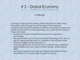 # 2 - Global Economy

                           Challenge



Changes in the economy always affect education in many ways.
Economic crisis in Europe and other parts of the world has
compounded financial problems in America. The latest recession has
forced governments to make spending cuts in educational funding.
These cuts mean:
• Schools do not get needed improvements or upgrades in
   technology.
• Because students do not have the latest technology, they do not
   get an adequate education to compete in the business world.
• Training budgets for teachers are cut.
• Teachers are laid off. Those that are not laid off have additional
   responsibilities and worry about losing their jobs. (International,
   2009)
• Secondary students must take the initiative themselves to learn
   technology if it is not provided through the school.
 