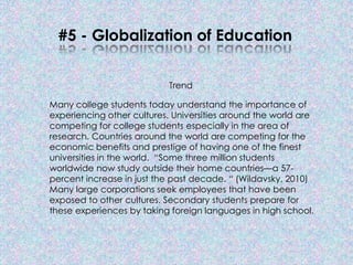 #5 - Globalization of Education


                            Trend

Many college students today understand the importance of
experiencing other cultures. Universities around the world are
competing for college students especially in the area of
research. Countries around the world are competing for the
economic benefits and prestige of having one of the finest
universities in the world. “Some three million students
worldwide now study outside their home countries—a 57-
percent increase in just the past decade. “ (Wildavsky, 2010)
Many large corporations seek employees that have been
exposed to other cultures. Secondary students prepare for
these experiences by taking foreign languages in high school.
 