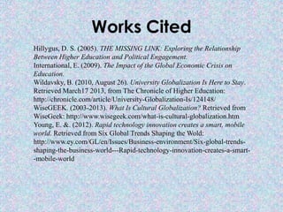 Works Cited
Hillygus, D. S. (2005). THE MISSING LINK: Exploring the Relationship
Between Higher Education and Political Engagement.
International, E. (2009). The Impact of the Global Economic Crisis on
Education.
Wildavsky, B. (2010, August 26). University Globalization Is Here to Stay.
Retrieved March17 2013, from The Chronicle of Higher Education:
http://chronicle.com/article/University-Globalization-Is/124148/
WiseGEEK. (2003-2013). What Is Cultural Globalization? Retrieved from
WiseGeek: http://www.wisegeek.com/what-is-cultural-globalization.htm
Young, E. &. (2012). Rapid technology innovation creates a smart, mobile
world. Retrieved from Six Global Trends Shaping the Wold:
http://www.ey.com/GL/en/Issues/Business-environment/Six-global-trends-
shaping-the-business-world---Rapid-technology-innovation-creates-a-smart-
-mobile-world
 