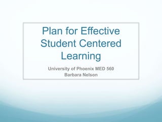 Plan for Effective 
Student Centered 
Learning 
University of Phoenix MED 560 
Barbara Nelson 
 
