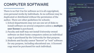School departments may not use one set of disks to
install software on several computers unless a multiple-
user license is purchased.
Faculty and staff may not install University-owned
software on their home computers unless an individual
copy is purchased by the University for that purpose.
Students and faculty cannot "borrow" or "rent" software
for any purpose, including educational use. A licensed
copy must be purchased for each individual.
There is no Fair Use for software as it is all copyrighted,
even personal works by individuals. So no software may be
duplicated or distributed without the permission of the
author. There are other guidelines for schools:
1.
2.
3.
COMPUTER SOFTWARE
 