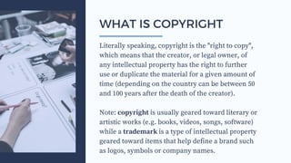 Literally speaking, copyright is the "right to copy",
which means that the creator, or legal owner, of
any intellectual property has the right to further
use or duplicate the material for a given amount of
time (depending on the country can be between 50
and 100 years after the death of the creator).
Note: copyright is usually geared toward literary or
artistic works (e.g. books, videos, songs, software)
while a trademark is a type of intellectual property
geared toward items that help define a brand such
as logos, symbols or company names.
WHAT IS COPYRIGHT
 
