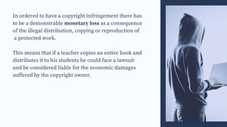In ordered to have a copyright infringement there has
to be a demonstrable monetary loss as a consequence
of the illegal distribution, copying or reproduction of
a protected work.
This means that if a teacher copies an entire book and
distributes it to his students he could face a lawsuit
and be considered liable for the economic damages
suffered by the copyright owner.
 