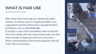 Other than with works that are considered public
domain, in certain cases it is legally possible to use
copyrighted material without the copyright holder's
permission, the so called Fair Use.
It usually a court of law that defines what is and isn't
Fair Use (usually after the owner brings suit), but after
many decades of legal precedents we now have a
better understanding of the broad categories that fall
under this circumstance.
WHAT IS FAIR USE
 
