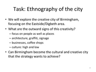 Task: Ethnography of the city
• We will explore the creative city of Birmingham,
focusing on the Eastside/Digbeth area.
• What are the outward signs of this creativity?
– focus on people as well as places
– architecture, graffiti, signage
– businesses, coffee shops
– culture: high and low
• Can Birmingham become the cultural and creative city
that the strategy wants to achieve?
12
 
