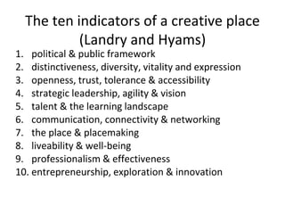 The ten indicators of a creative place
(Landry and Hyams)
1. political & public framework
2. distinctiveness, diversity, vitality and expression
3. openness, trust, tolerance & accessibility
4. strategic leadership, agility & vision
5. talent & the learning landscape
6. communication, connectivity & networking
7. the place & placemaking
8. liveability & well-being
9. professionalism & effectiveness
10. entrepreneurship, exploration & innovation
 