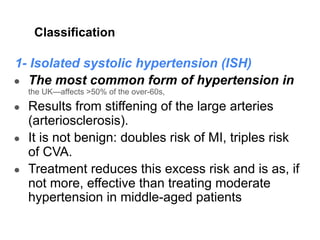 Classification
1- Isolated systolic hypertension (ISH)
● The most common form of hypertension in
the UK—affects >50% of the over-60s,
● Results from stiffening of the large arteries
(arteriosclerosis).
● It is not benign: doubles risk of MI, triples risk
of CVA.
● Treatment reduces this excess risk and is as, if
not more, effective than treating moderate
hypertension in middle-aged patients.
 