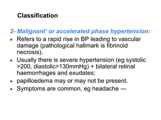 Classification
2- Malignant’ or accelerated phase hypertension:
● Refers to a rapid rise in BP leading to vascular
damage (pathological hallmark is fibrinoid
necrosis).
● Usually there is severe hypertension (eg systolic
>200, diastolic>130mmHg) + bilateral retinal
haemorrhages and exudates;
● papilloedema may or may not be present.
● Symptoms are common, eg headache ―
 