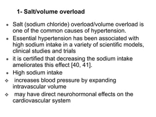 1- Salt/volume overload
● Salt (sodium chloride) overload/volume overload is
one of the common causes of hypertension.
● Essential hypertension has been associated with
high sodium intake in a variety of scientific models,
clinical studies and trials
● it is certified that decreasing the sodium intake
ameliorates this effect [40, 41].
● High sodium intake
❖ increases blood pressure by expanding
intravascular volume
❖ may have direct neurohormonal effects on the
cardiovascular system
 
