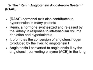 2- The “Renin Angiotensin Aldosterone System”
(RAAS)
● (RAAS) hormonal axis also contributes to
hypertension in many patients
● Renin, a hormone synthesized and released by
the kidney in response to intravascular volume
depletion and hyperkalemia,
● It promotes the conversion of angiotensinogen
(produced by the liver) to angiotensin I
● Angiotensin I converted to angiotensin II by the
angiotensin-converting enzyme (ACE) in the lung
 