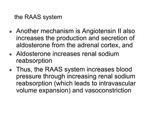 the RAAS system
● Another mechanism is Angiotensin II also
increases the production and secretion of
aldosterone from the adrenal cortex, and
● Aldosterone increases renal sodium
reabsorption
● Thus, the RAAS system increases blood
pressure through increasing renal sodium
reabsorption (which leads to intravascular
volume expansion) and vasoconstriction.
 