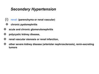 Secondary Hypertension
(i) renal: (parenchyma or renal vascular)
❖ chronic pyelonephritis
❖ acute and chronic glomerulonephritis
❖ polycystic kidney disease,
❖ renal vascular stenosis or renal infarction,
❖ other severe kidney disease (arteriolar nephrosclerosis), renin-secreting
tumors
 