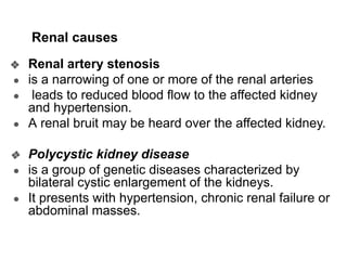 Renal causes
❖ Renal artery stenosis
● is a narrowing of one or more of the renal arteries
● leads to reduced blood flow to the affected kidney
and hypertension.
● A renal bruit may be heard over the affected kidney.
❖ Polycystic kidney disease
● is a group of genetic diseases characterized by
bilateral cystic enlargement of the kidneys.
● It presents with hypertension, chronic renal failure or
abdominal masses.
 