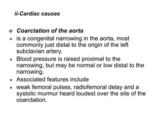 ii-Cardiac causes
❖ Coarctation of the aorta
● is a congenital narrowing in the aorta, most
commonly just distal to the origin of the left
subclavian artery.
● Blood pressure is raised proximal to the
narrowing, but may be normal or low distal to the
narrowing.
● Associated features include
● weak femoral pulses, radiofemoral delay and a
systolic murmur heard loudest over the site of the
coarctation.
 