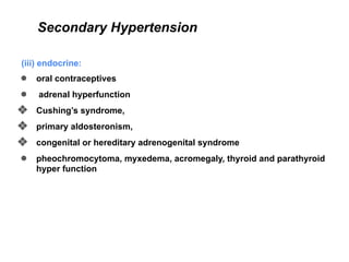 Secondary Hypertension
(iii) endocrine:
● oral contraceptives
● adrenal hyperfunction
❖ Cushing’s syndrome,
❖ primary aldosteronism,
❖ congenital or hereditary adrenogenital syndrome
● pheochromocytoma, myxedema, acromegaly, thyroid and parathyroid
hyper function
 