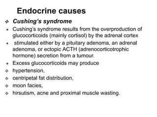 Endocrine causes
❖ Cushing’s syndrome
● Cushing’s syndrome results from the overproduction of
glucocorticoids (mainly cortisol) by the adrenal cortex
● stimulated either by a pituitary adenoma, an adrenal
adenoma, or ectopic ACTH (adrenocorticotrophic
hormone) secretion from a tumour.
● Excess glucocorticoids may produce
❖ hypertension,
❖ centripetal fat distribution,
❖ moon facies,
❖ hirsutism, acne and proximal muscle wasting.
 