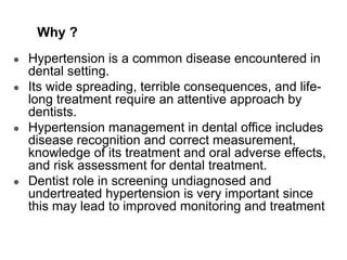 Why ?
● Hypertension is a common disease encountered in
dental setting.
● Its wide spreading, terrible consequences, and life-
long treatment require an attentive approach by
dentists.
● Hypertension management in dental office includes
disease recognition and correct measurement,
knowledge of its treatment and oral adverse effects,
and risk assessment for dental treatment.
● Dentist role in screening undiagnosed and
undertreated hypertension is very important since
this may lead to improved monitoring and treatment.
 