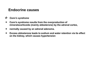 Endocrine causes
❖ Conn’s syndrome
● Conn’s syndrome results from the overproduction of
mineralocorticoids (mainly aldosterone) by the adrenal cortex,
● normally caused by an adrenal adenoma.
● Excess aldosterone leads to sodium and water retention via its effect
on the kidney, which causes hypertension
 