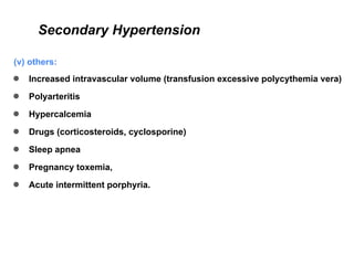 Secondary Hypertension
(v) others:
● Increased intravascular volume (transfusion excessive polycythemia vera)
● Polyarteritis
● Hypercalcemia
● Drugs (corticosteroids, cyclosporine)
● Sleep apnea
● Pregnancy toxemia,
● Acute intermittent porphyria.
 
