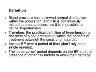 Definition
● Blood pressure has a skewed normal distribution
within the population, and risk is continuously
related to blood pressure, so it is impossible to
define ‘hypertension’.
● Therefore, the practical definition of hypertension is
'the level of blood pressure at which the benefits of
treatment outweigh the costs and hazards'.
● Assess BP over a period of time (don’t rely on a
single reading).
● The ‘observation’ period depends on the BP and the
presence of other risk factors or end-organ damage.
 