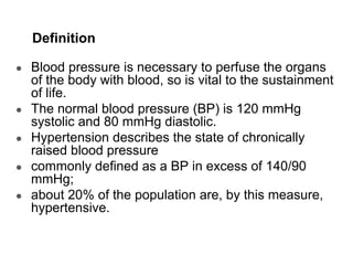 Definition
● Blood pressure is necessary to perfuse the organs
of the body with blood, so is vital to the sustainment
of life.
● The normal blood pressure (BP) is 120 mmHg
systolic and 80 mmHg diastolic.
● Hypertension describes the state of chronically
raised blood pressure
● commonly defined as a BP in excess of 140/90
mmHg;
● about 20% of the population are, by this measure,
hypertensive.
 