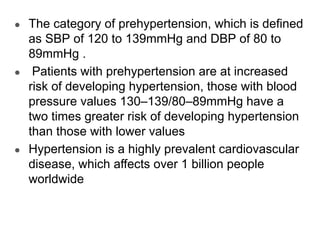 ● The category of prehypertension, which is defined
as SBP of 120 to 139mmHg and DBP of 80 to
89mmHg .
● Patients with prehypertension are at increased
risk of developing hypertension, those with blood
pressure values 130–139/80–89mmHg have a
two times greater risk of developing hypertension
than those with lower values
● Hypertension is a highly prevalent cardiovascular
disease, which affects over 1 billion people
worldwide
 
