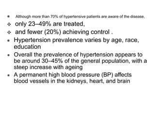 ● Although more than 70% of hypertensive patients are aware of the disease,
❖ only 23–49% are treated,
❖ and fewer (20%) achieving control .
● Hypertension prevalence varies by age, race,
education
● Overall the prevalence of hypertension appears to
be around 30–45% of the general population, with a
steep increase with ageing
● A permanent high blood pressure (BP) affects
blood vessels in the kidneys, heart, and brain
 
