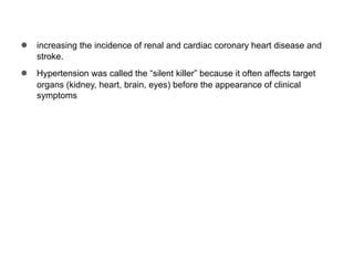 ● increasing the incidence of renal and cardiac coronary heart disease and
stroke.
● Hypertension was called the “silent killer” because it often affects target
organs (kidney, heart, brain, eyes) before the appearance of clinical
symptoms
 