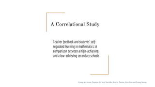 Teacher feedback and students’ self-
regulated learning in mathematics: A
comparison between a high-achieving
and a low-achieving secondary schools
Group 4: Celeste, Daphne, Jia Hui, Haritika, Rui Si, Turina, Wen Hui and Yeong Sheng
A Correlational Study
 