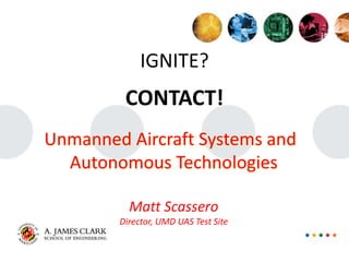 IGNITE?
CONTACT!
Unmanned Aircraft Systems and
Autonomous Technologies
Matt Scassero
Director, UMD UAS Test Site
 