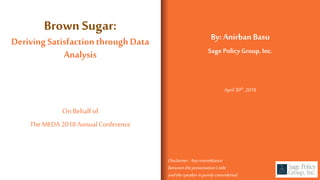 Brown Sugar:
Deriving Satisfactionthrough Data
Analysis
By: Anirban Basu
Sage PolicyGroup, Inc.
On Behalfof
The MEDA 2018 Annual Conference
April 30th,2018
Disclaimer: Anyresemblance
between thepresentation’s title
andthespeakeris purelycoincidental.
 