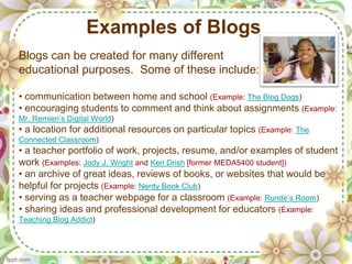 Examples of Blogs
Blogs can be created for many different
educational purposes. Some of these include:

• communication between home and school (Example: The Blog Dogs)
• encouraging students to comment and think about assignments (Example:
Mr. Remien’s Digital World)
• a location for additional resources on particular topics (Example: The
Connected Classroom)
• a teacher portfolio of work, projects, resume, and/or examples of student
work (Examples: Jody J. Wright and Keri Drish [former MEDA5400 student])
• an archive of great ideas, reviews of books, or websites that would be
helpful for projects (Example: Nerdy Book Club)
• serving as a teacher webpage for a classroom (Example: Runde’s Room)
• sharing ideas and professional development for educators (Example:
Teaching Blog Addict)
 