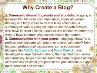 Why Create a Blog?
1. Communication with parents and students: blogging is
a simple tool for basic communication, especially when
dealing with large class sizes and busy schedules; a
summary of ‘what's going on’ can be shared with families
who have Internet access; teachers can choose whether they
wish to have comments/questions posted by readers
2. Communication with your peers: blogging allows for a
professional dialogue with peers; everyone can benefit from
focused, professional discussions; some educational
bloggers like Will Richardson and David Warlick have
developed a large following due to their spirited discussions
and creativity; blogs now can serve the same purpose as the
older concept of email groups from the past decade but are
more personal and creative
 