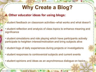 Why Create a Blog?
4. Other educator ideas for using blogs:

• student feedback on classroom activities--what works and what doesn't

• student reflection and analysis of class topics to enhance meaning and
significance

• student simulations and role playing which have participants actively
participate to heighten interest/motivation and bring subjects alive

• student logs of daily experiences during projects or investigations

• student responses to controversial subjects and current events

• student opinions and ideas as an asynchronous dialogue on topics
 