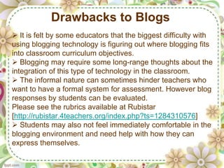 Drawbacks to Blogs
 It is felt by some educators that the biggest difficulty with
using blogging technology is figuring out where blogging fits
into classroom curriculum objectives.
 Blogging may require some long-range thoughts about the
integration of this type of technology in the classroom.
 The informal nature can sometimes hinder teachers who
want to have a formal system for assessment. However blog
responses by students can be evaluated.
Please see the rubrics available at Rubistar
[http://rubistar.4teachers.org/index.php?ts=1284310576]
 Students may also not feel immediately comfortable in the
blogging environment and need help with how they can
express themselves.
 