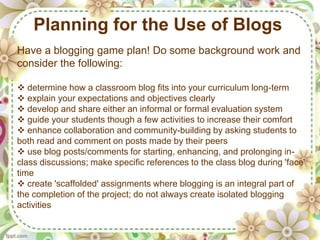 Planning for the Use of Blogs
Have a blogging game plan! Do some background work and
consider the following:

 determine how a classroom blog fits into your curriculum long-term
 explain your expectations and objectives clearly
 develop and share either an informal or formal evaluation system
 guide your students though a few activities to increase their comfort
 enhance collaboration and community-building by asking students to
both read and comment on posts made by their peers
 use blog posts/comments for starting, enhancing, and prolonging in-
class discussions; make specific references to the class blog during 'face'
time
 create 'scaffolded' assignments where blogging is an integral part of
the completion of the project; do not always create isolated blogging
activities
 