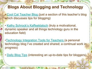 Blogs About Blogging and Technology
• Cool Cat Teacher Blog (just a section of this teacher’s blog
which discusses tips for blogging)

• Kathy Schrock’s Kaffeeklatsch (truly a motivational,
dynamic speaker and all things technology guru in the
education field)

•Technology Integration Tools for Teachers (a personal
technology blog I’ve created and shared; a continual work in
progress)

• Daily Blog Tips (interesting an up-to-date tips for bloggers)
 